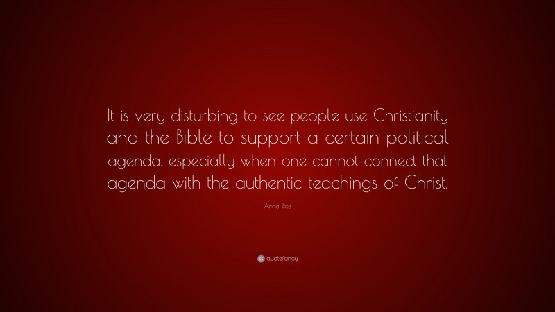 Anne Rice Quote: “It is very disturbing to see people use Christianity and the Bible to support a certain political agenda, especially when one cannot connect that agenda with the authentic teachings of Christ.”