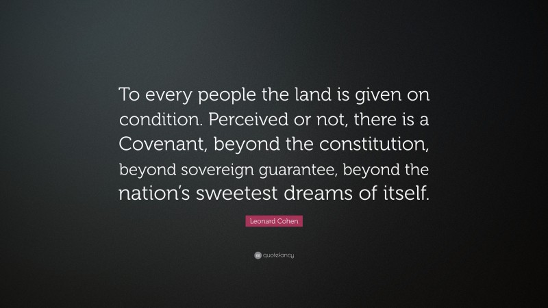 Leonard Cohen Quote: “To every people the land is given on condition. Perceived or not, there is a Covenant, beyond the constitution, beyond sovereign guarantee, beyond the nation’s sweetest dreams of itself.”