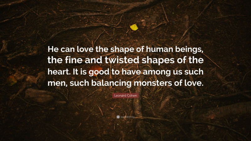 Leonard Cohen Quote: “He can love the shape of human beings, the fine and twisted shapes of the heart. It is good to have among us such men, such balancing monsters of love.”