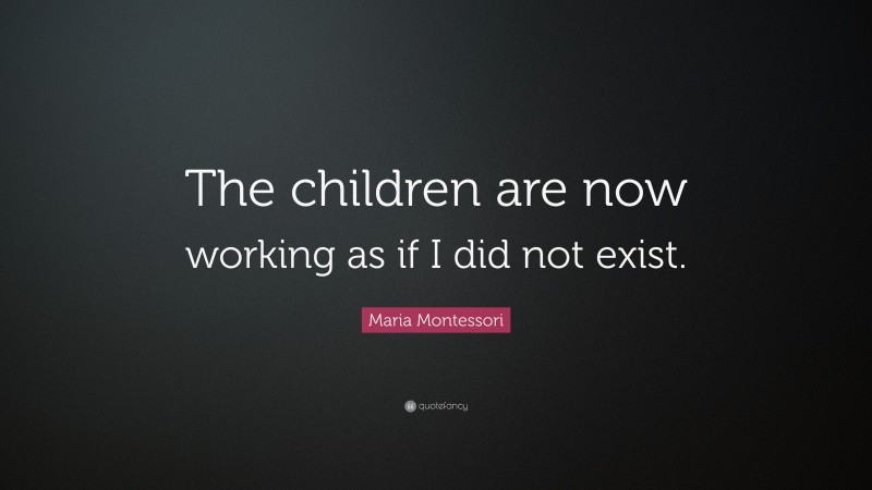 Maria Montessori Quote: “The children are now working as if I did not exist.”