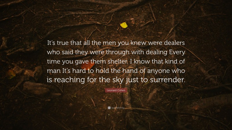 Leonard Cohen Quote: “It’s true that all the men you knew were dealers who said they were through with dealing Every time you gave them shelter. I know that kind of man It’s hard to hold the hand of anyone who is reaching for the sky just to surrender.”