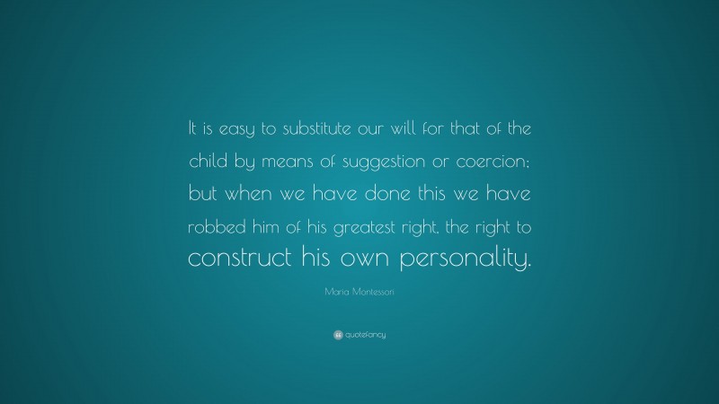 Maria Montessori Quote: “It is easy to substitute our will for that of the child by means of suggestion or coercion; but when we have done this we have robbed him of his greatest right, the right to construct his own personality.”