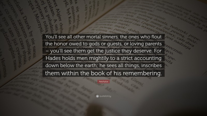 Aeschylus Quote: “You’ll see all other mortal sinners, the ones who flout the honor owed to gods or guests, or loving parents – you’ll see them get the justice they deserve. For Hades holds men mightily to a strict accounting down below the earth; he sees all things, inscribes them within the book of his remembering.”