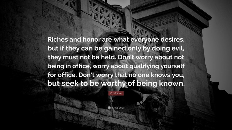 Confucius Quote: “Riches and honor are what everyone desires, but if they can be gained only by doing evil, they must not be held. Don’t worry about not being in office, worry about qualifying yourself for office. Don’t worry that no one knows you, but seek to be worthy of being known.”