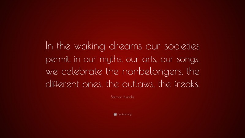 Salman Rushdie Quote: “In the waking dreams our societies permit, in our myths, our arts, our songs, we celebrate the nonbelongers, the different ones, the outlaws, the freaks.”