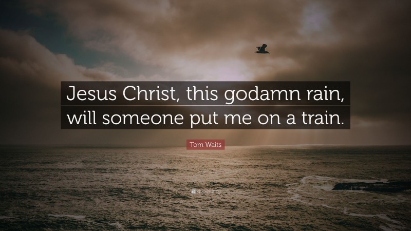 Tom Waits Quote: “Jesus Christ, this godamn rain, will someone put me on a train.”