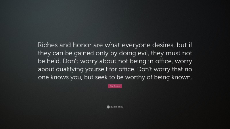 Confucius Quote: “Riches and honor are what everyone desires, but if they can be gained only by doing evil, they must not be held. Don’t worry about not being in office, worry about qualifying yourself for office. Don’t worry that no one knows you, but seek to be worthy of being known.”