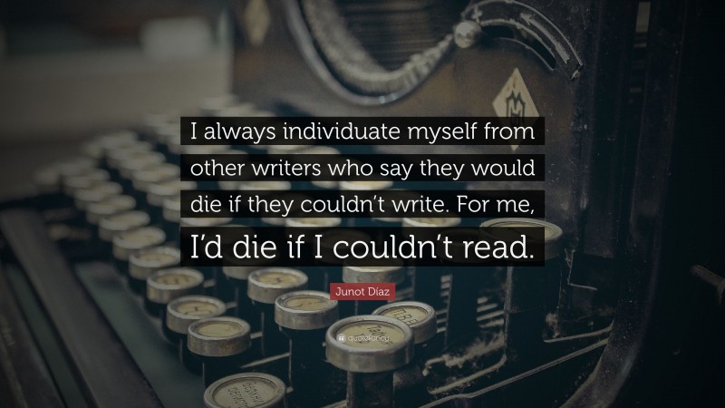 Junot Díaz Quote: “I always individuate myself from other writers who say they would die if they couldn’t write. For me, I’d die if I couldn’t read.”
