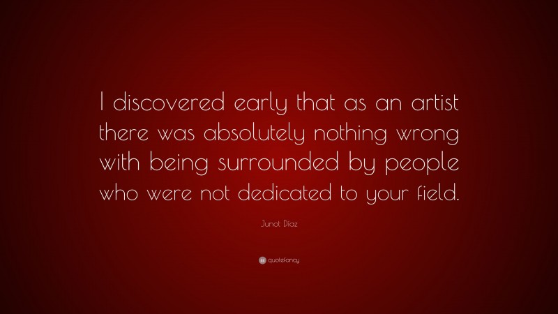 Junot Díaz Quote: “I discovered early that as an artist there was absolutely nothing wrong with being surrounded by people who were not dedicated to your field.”