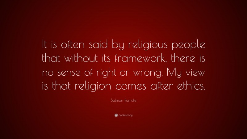 Salman Rushdie Quote: “It is often said by religious people that without its framework, there is no sense of right or wrong. My view is that religion comes after ethics.”