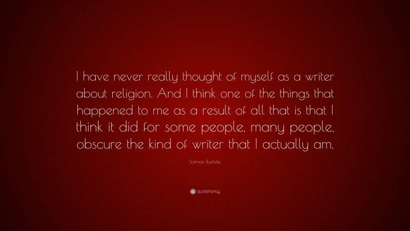 Salman Rushdie Quote: “I have never really thought of myself as a writer about religion. And I think one of the things that happened to me as a result of all that is that I think it did for some people, many people, obscure the kind of writer that I actually am.”