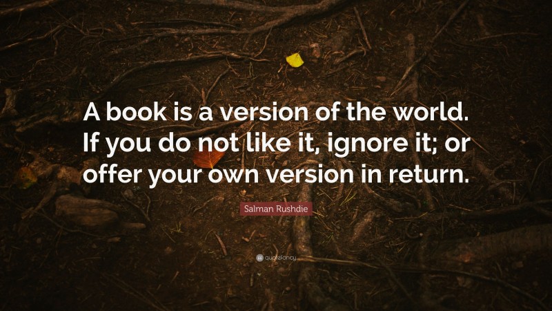 Salman Rushdie Quote: “A book is a version of the world. If you do not like it, ignore it; or offer your own version in return.”
