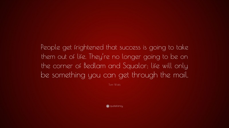 Tom Waits Quote: “People get frightened that success is going to take them out of life. They’re no longer going to be on the corner of Bedlam and Squalor; life will only be something you can get through the mail.”
