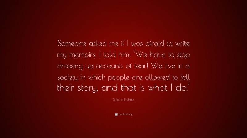Salman Rushdie Quote: “Someone asked me if I was afraid to write my memoirs. I told him: ‘We have to stop drawing up accounts of fear! We live in a society in which people are allowed to tell their story, and that is what I do.’”