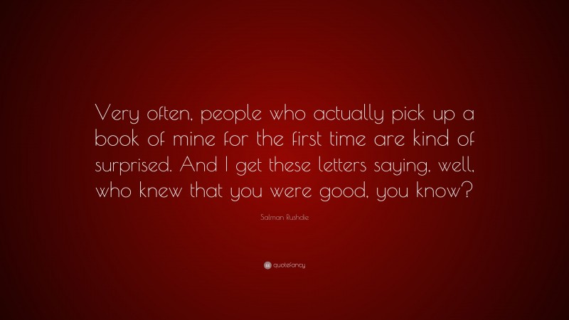 Salman Rushdie Quote: “Very often, people who actually pick up a book of mine for the first time are kind of surprised. And I get these letters saying, well, who knew that you were good, you know?”
