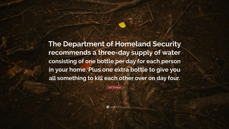 Jon Stewart Quote: “The Department of Homeland Security recommends a three-day supply of water consisting of one bottle per day for each person in your home. Plus one extra bottle to give you all something to kill each other over on day four.”