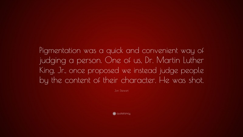 Jon Stewart Quote: “Pigmentation was a quick and convenient way of judging a person. One of us, Dr. Martin Luther King, Jr., once proposed we instead judge people by the content of their character. He was shot.”