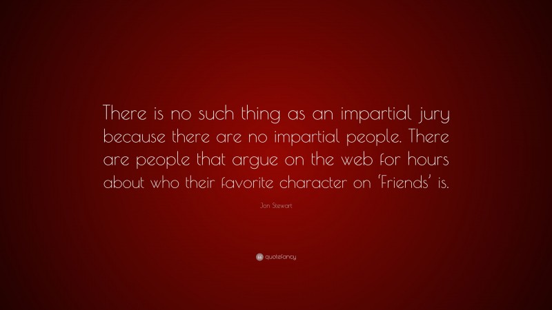 Jon Stewart Quote: “There is no such thing as an impartial jury because there are no impartial people. There are people that argue on the web for hours about who their favorite character on ‘Friends’ is.”