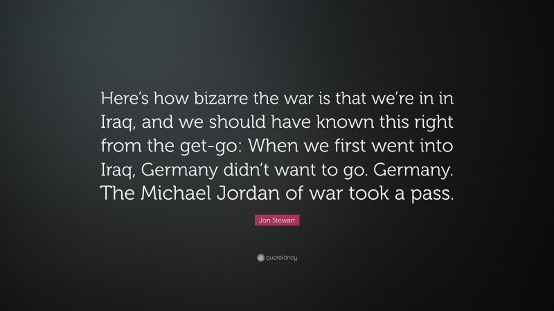 Jon Stewart Quote: “Here’s how bizarre the war is that we’re in in Iraq, and we should have known this right from the get-go: When we first went into Iraq, Germany didn’t want to go. Germany. The Michael Jordan of war took a pass.”