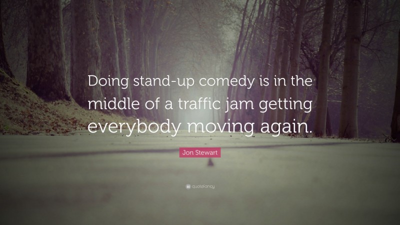 Jon Stewart Quote: “Doing stand-up comedy is in the middle of a traffic jam getting everybody moving again.”