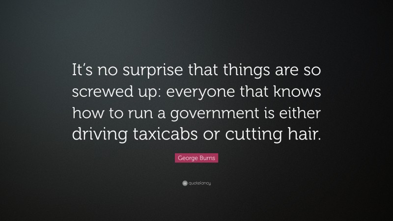 George Burns Quote: “It’s no surprise that things are so screwed up: everyone that knows how to run a government is either driving taxicabs or cutting hair.”