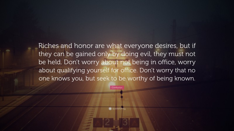 Confucius Quote: “Riches and honor are what everyone desires, but if they can be gained only by doing evil, they must not be held. Don’t worry about not being in office, worry about qualifying yourself for office. Don’t worry that no one knows you, but seek to be worthy of being known.”