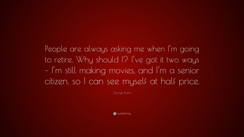 George Burns Quote: “People are always asking me when I’m going to retire. Why should I? I’ve got it two ways – I’m still making movies, and I’m a senior citizen, so I can see myself at half price.”