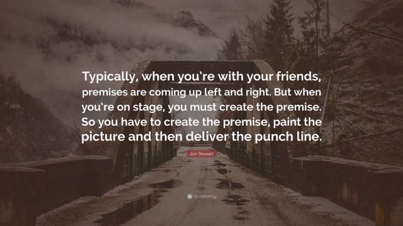 Jon Stewart Quote: “Typically, when you’re with your friends, premises are coming up left and right. But when you’re on stage, you must create the premise. So you have to create the premise, paint the picture and then deliver the punch line.”