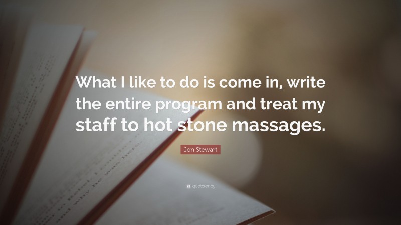 Jon Stewart Quote: “What I like to do is come in, write the entire program and treat my staff to hot stone massages.”