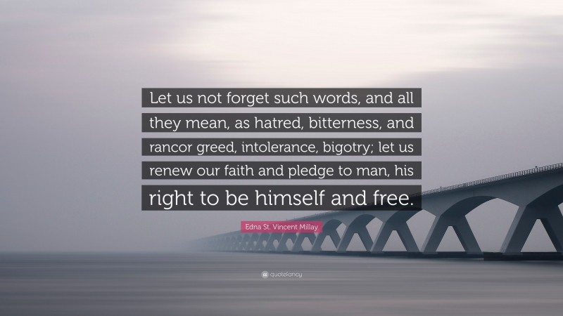 Edna St. Vincent Millay Quote: “Let us not forget such words, and all they mean, as hatred, bitterness, and rancor greed, intolerance, bigotry; let us renew our faith and pledge to man, his right to be himself and free.”