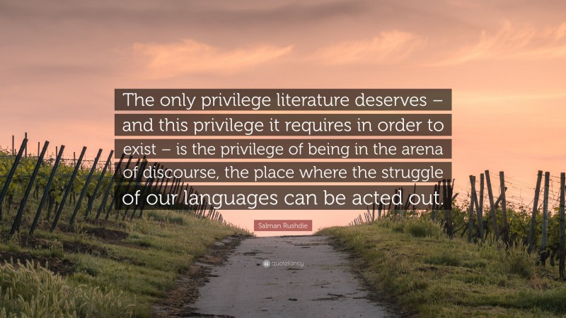 Salman Rushdie Quote: “The only privilege literature deserves – and this privilege it requires in order to exist – is the privilege of being in the arena of discourse, the place where the struggle of our languages can be acted out.”