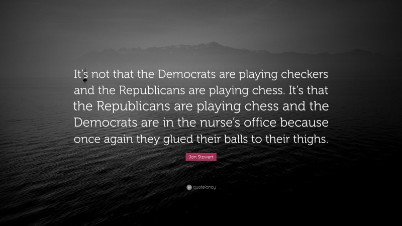 Jon Stewart Quote: “It’s not that the Democrats are playing checkers and the Republicans are playing chess. It’s that the Republicans are playing chess and the Democrats are in the nurse’s office because once again they glued their balls to their thighs.”