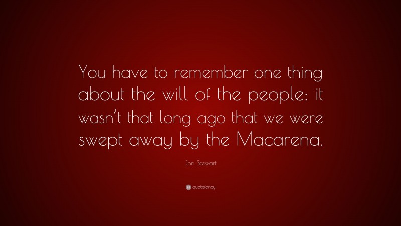 Jon Stewart Quote: “You have to remember one thing about the will of the people: it wasn’t that long ago that we were swept away by the Macarena.”