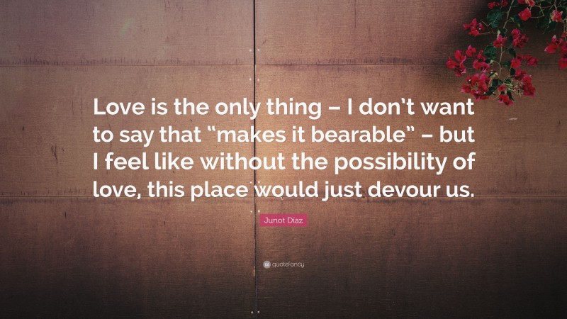 Junot Díaz Quote: “Love is the only thing – I don’t want to say that “makes it bearable” – but I feel like without the possibility of love, this place would just devour us.”