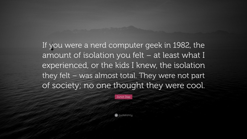 Junot Díaz Quote: “If you were a nerd computer geek in 1982, the amount of isolation you felt – at least what I experienced, or the kids I knew, the isolation they felt – was almost total. They were not part of society; no one thought they were cool.”