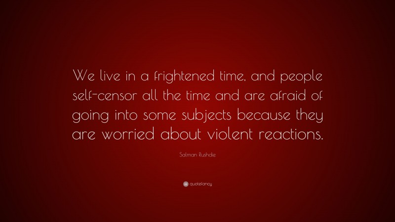 Salman Rushdie Quote: “We live in a frightened time, and people self-censor all the time and are afraid of going into some subjects because they are worried about violent reactions.”