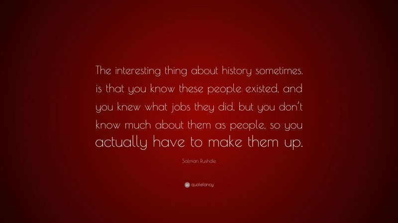 Salman Rushdie Quote: “The interesting thing about history sometimes. is that you know these people existed, and you knew what jobs they did, but you don’t know much about them as people, so you actually have to make them up.”