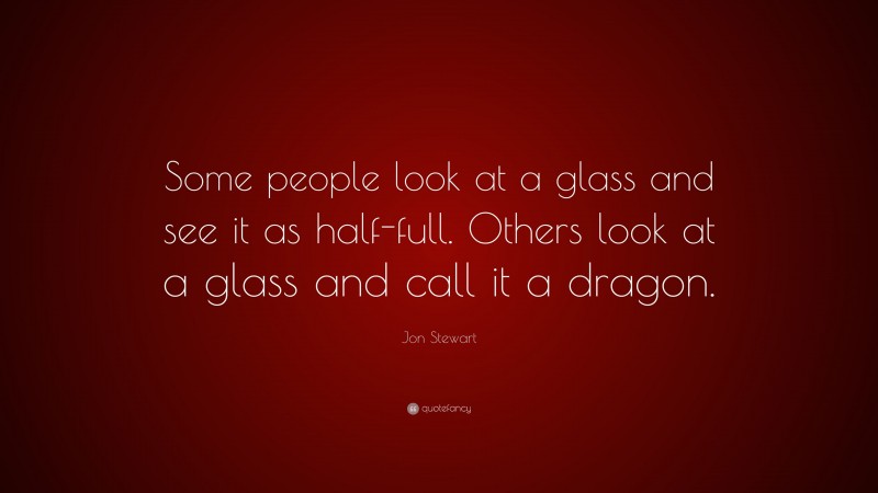 Jon Stewart Quote: “Some people look at a glass and see it as half-full. Others look at a glass and call it a dragon.”