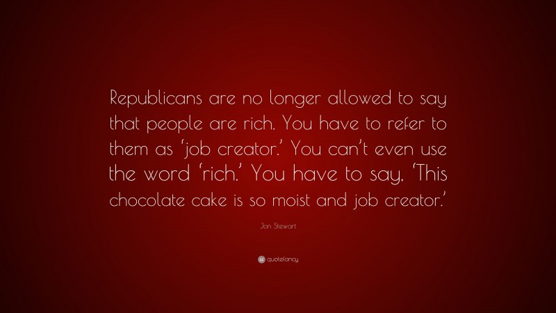 Jon Stewart Quote: “Republicans are no longer allowed to say that people are rich. You have to refer to them as ‘job creator.’ You can’t even use the word ‘rich.’ You have to say, ‘This chocolate cake is so moist and job creator.’”