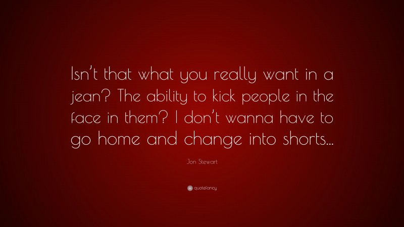Jon Stewart Quote: “Isn’t that what you really want in a jean? The ability to kick people in the face in them? I don’t wanna have to go home and change into shorts...”