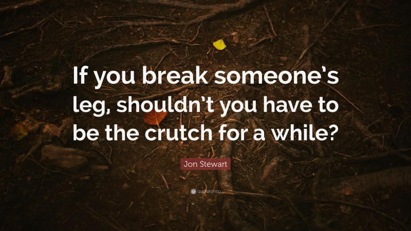 Jon Stewart Quote: “If you break someone’s leg, shouldn’t you have to be the crutch for a while?”