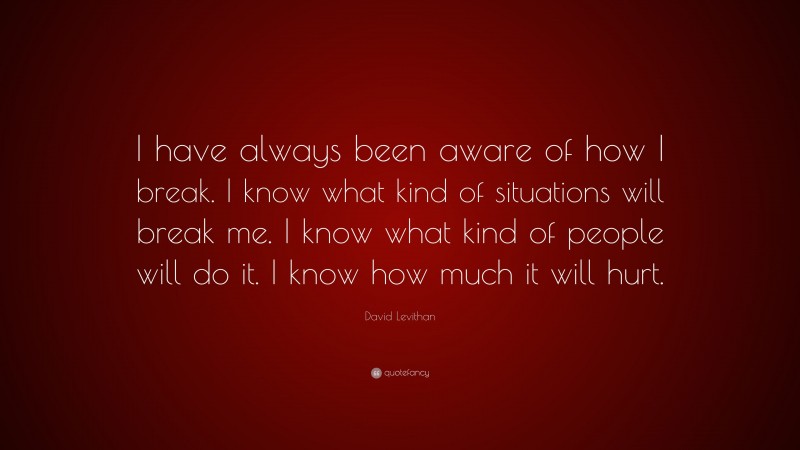 David Levithan Quote: “I have always been aware of how I break. I know what kind of situations will break me. I know what kind of people will do it. I know how much it will hurt.”