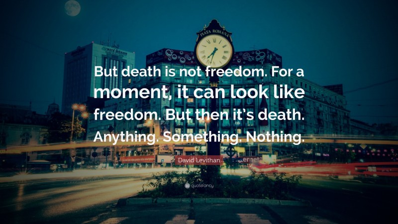 David Levithan Quote: “But death is not freedom. For a moment, it can look like freedom. But then it’s death. Anything. Something. Nothing.”