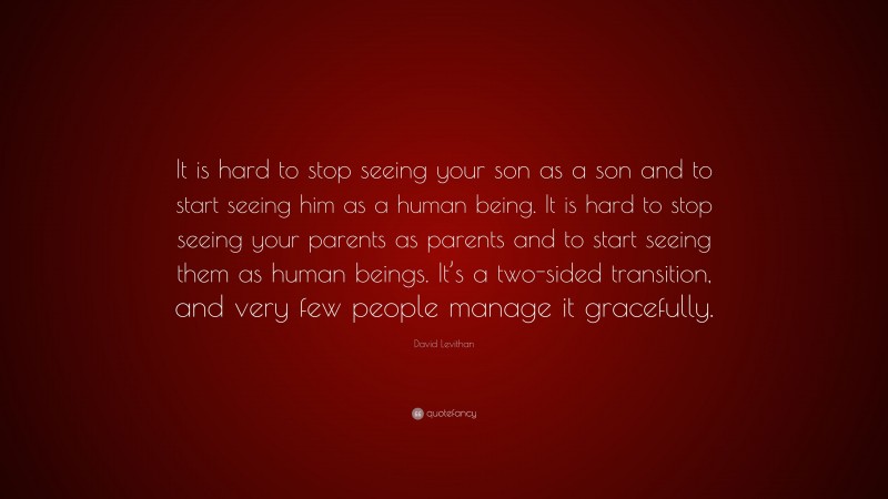 David Levithan Quote: “It is hard to stop seeing your son as a son and to start seeing him as a human being. It is hard to stop seeing your parents as parents and to start seeing them as human beings. It’s a two-sided transition, and very few people manage it gracefully.”