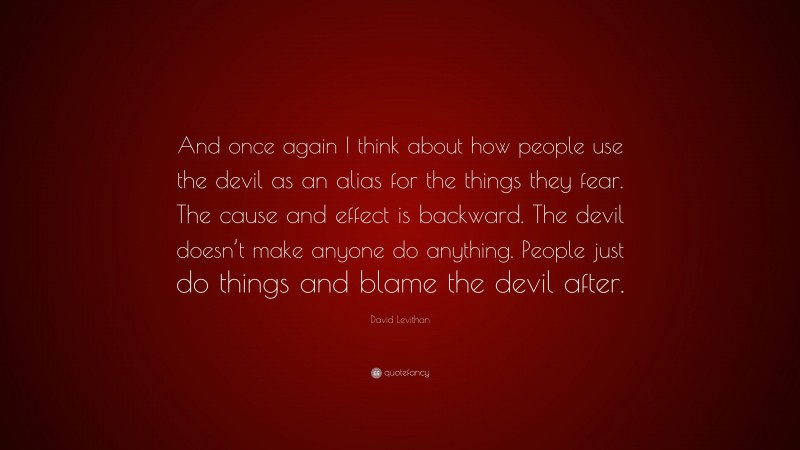 David Levithan Quote: “And once again I think about how people use the devil as an alias for the things they fear. The cause and effect is backward. The devil doesn’t make anyone do anything. People just do things and blame the devil after.”