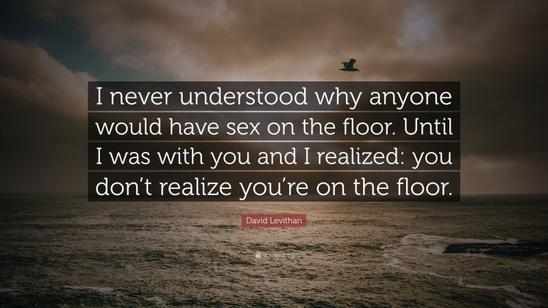 David Levithan Quote: “I never understood why anyone would have sex on the floor. Until I was with you and I realized: you don’t realize you’re on the floor.”