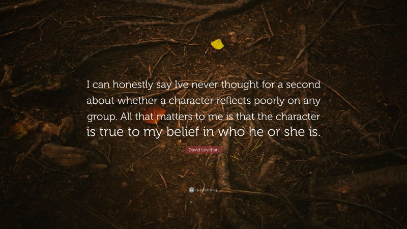 David Levithan Quote: “I can honestly say Ive never thought for a second about whether a character reflects poorly on any group. All that matters to me is that the character is true to my belief in who he or she is.”