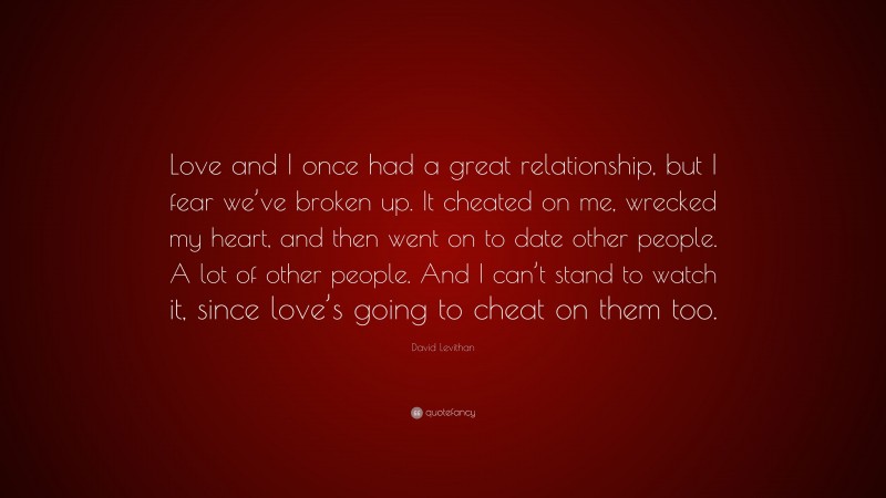 David Levithan Quote: “Love and I once had a great relationship, but I fear we’ve broken up. It cheated on me, wrecked my heart, and then went on to date other people. A lot of other people. And I can’t stand to watch it, since love’s going to cheat on them too.”