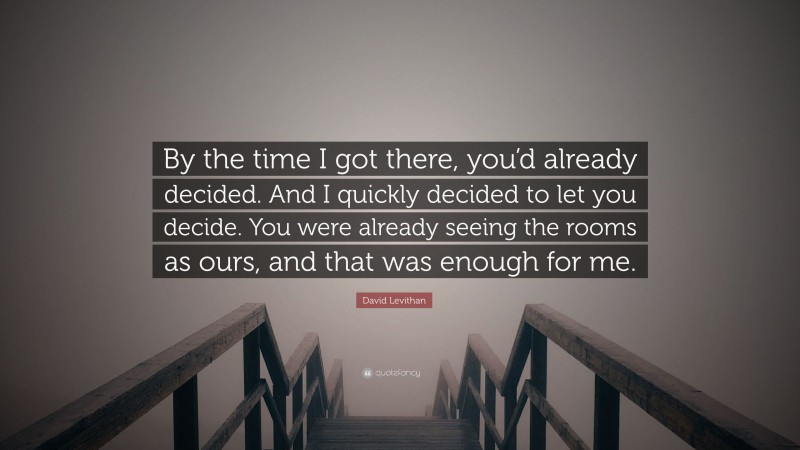 David Levithan Quote: “By the time I got there, you’d already decided. And I quickly decided to let you decide. You were already seeing the rooms as ours, and that was enough for me.”