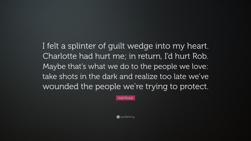 Jodi Picoult Quote: “I felt a splinter of guilt wedge into my heart. Charlotte had hurt me; in return, I’d hurt Rob. Maybe that’s what we do to the people we love: take shots in the dark and realize too late we’ve wounded the people we’re trying to protect.”